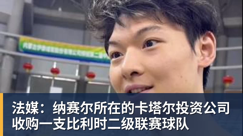 九游体育法媒：纳赛尔所在的卡塔尔投资公司收购一支比利时二级联赛球队