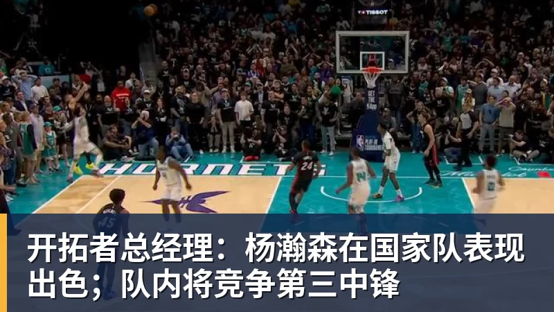 九游体育开拓者总经理：杨瀚森在国家队表现出色；队内将竞争第三中锋