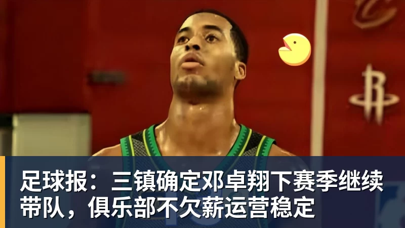 九游体育足球报：三镇确定邓卓翔下赛季继续带队，俱乐部不欠薪运营稳定